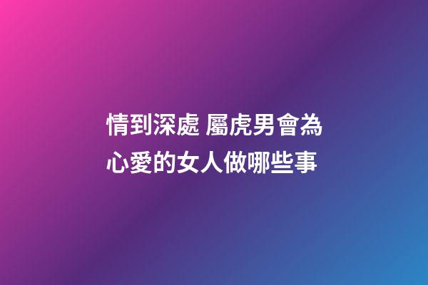 情到深處 屬虎男會為心愛的女人做哪些事